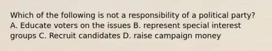 Which of the following is not a responsibility of a political party? A. Educate voters on the issues B. represent special interest groups C. Recruit candidates D. raise campaign money