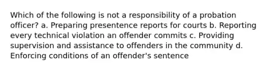 Which of the following is not a responsibility of a probation officer? a. Preparing presentence reports for courts b. Reporting every technical violation an offender commits c. Providing supervision and assistance to offenders in the community d. Enforcing conditions of an offender's sentence