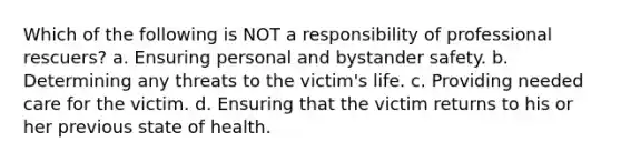 Which of the following is NOT a responsibility of professional rescuers? a. Ensuring personal and bystander safety. b. Determining any threats to the victim's life. c. Providing needed care for the victim. d. Ensuring that the victim returns to his or her previous state of health.