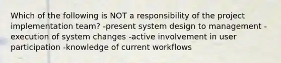 Which of the following is NOT a responsibility of the project implementation team? -present system design to management -execution of system changes -active involvement in user participation -knowledge of current workflows