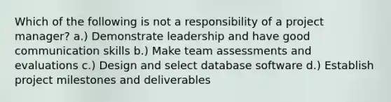 Which of the following is not a responsibility of a project manager? a.) Demonstrate leadership and have good communication skills b.) Make team assessments and evaluations c.) Design and select database software d.) Establish project milestones and deliverables