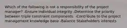 Which of the following is not a responsibility of the project manager? -Ensure individual integrity -Determine the priority between triple constraint components. -Contribute to the project management knowledge base -Balance Stakeholders interests