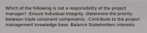 Which of the following is not a responsibility of the project manager? -Ensure individual integrity -Determine the priority between triple constraint components. -Contribute to the project management knowledge base -Balance Stakeholders interests