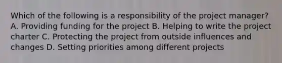 Which of the following is a responsibility of the project manager? A. Providing funding for the project B. Helping to write the project charter C. Protecting the project from outside influences and changes D. Setting priorities among different projects