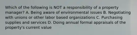 Which of the following is NOT a responsibility of a property manager? A. Being aware of environmental issues B. Negotiating with unions or other labor based organizations C. Purchasing supplies and services D. Doing annual formal appraisals of the property's current value