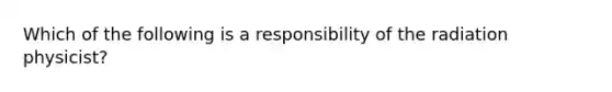 Which of the following is a responsibility of the radiation physicist?