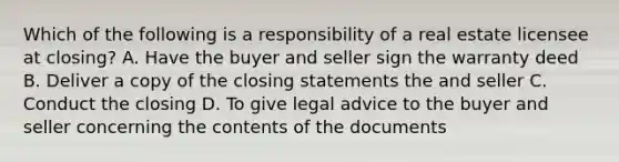 Which of the following is a responsibility of a real estate licensee at closing? A. Have the buyer and seller sign the warranty deed B. Deliver a copy of the closing statements the and seller C. Conduct the closing D. To give legal advice to the buyer and seller concerning the contents of the documents