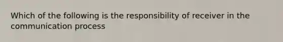 Which of the following is the responsibility of receiver in the communication process