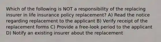 Which of the following is NOT a responsibility of the replacing insurer in life insurance policy replacement? A) Read the notice regarding replacement to the applicant B) Verify receipt of the replacement forms C) Provide a free-look period to the applicant D) Notify an existing insurer about the replacement