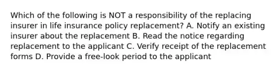 Which of the following is NOT a responsibility of the replacing insurer in life insurance policy replacement? A. Notify an existing insurer about the replacement B. Read the notice regarding replacement to the applicant C. Verify receipt of the replacement forms D. Provide a free-look period to the applicant