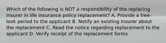 Which of the following is NOT a responsibility of the replacing insurer in life insurance policy replacement? A. Provide a free-look period to the applicant B. Notify an existing insurer about the replacement C. Read the notice regarding replacement to the applicant D. Verify receipt of the replacement forms