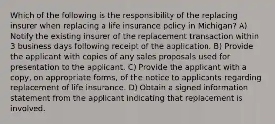 Which of the following is the responsibility of the replacing insurer when replacing a life insurance policy in Michigan? A) Notify the existing insurer of the replacement transaction within 3 business days following receipt of the application. B) Provide the applicant with copies of any sales proposals used for presentation to the applicant. C) Provide the applicant with a copy, on appropriate forms, of the notice to applicants regarding replacement of life insurance. D) Obtain a signed information statement from the applicant indicating that replacement is involved.