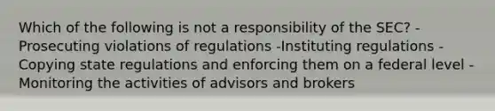 Which of the following is not a responsibility of the SEC? -Prosecuting violations of regulations -Instituting regulations -Copying state regulations and enforcing them on a federal level -Monitoring the activities of advisors and brokers