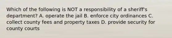 Which of the following is NOT a responsibility of a sheriff's department? A. operate the jail B. enforce city ordinances C. collect county fees and property taxes D. provide security for county courts