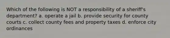 Which of the following is NOT a responsibility of a sheriff's department? a. operate a jail b. provide security for county courts c. collect county fees and property taxes d. enforce city ordinances