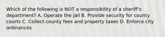 Which of the following is NOT a responsibility of a sheriff's department? A. Operate the jail B. Provide security for county courts C. Collect county fees and property taxes D. Enforce city ordinances