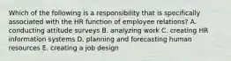 Which of the following is a responsibility that is specifically associated with the HR function of employee relations? A. conducting attitude surveys B. analyzing work C. creating HR information systems D. planning and forecasting human resources E. creating a job design