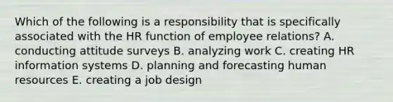 Which of the following is a responsibility that is specifically associated with the HR function of employee relations? A. conducting attitude surveys B. analyzing work C. creating HR information systems D. planning and forecasting human resources E. creating a job design