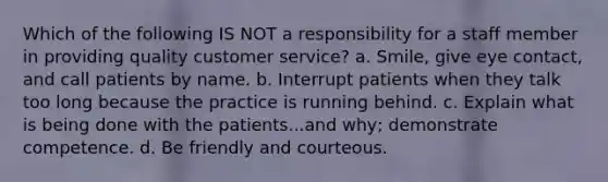 Which of the following IS NOT a responsibility for a staff member in providing quality customer service? a. Smile, give eye contact, and call patients by name. b. Interrupt patients when they talk too long because the practice is running behind. c. Explain what is being done with the patients...and why; demonstrate competence. d. Be friendly and courteous.