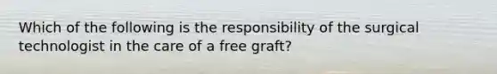 Which of the following is the responsibility of the surgical technologist in the care of a free graft?