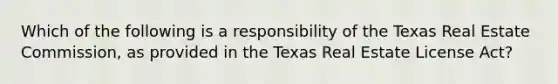 Which of the following is a responsibility of the Texas Real Estate Commission, as provided in the Texas Real Estate License Act?