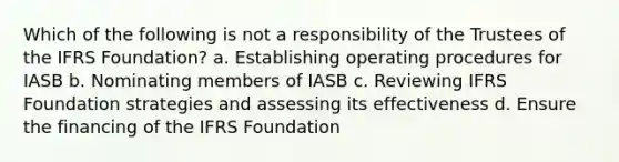 Which of the following is not a responsibility of the Trustees of the IFRS Foundation? a. Establishing operating procedures for IASB b. Nominating members of IASB c. Reviewing IFRS Foundation strategies and assessing its effectiveness d. Ensure the financing of the IFRS Foundation