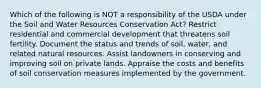 Which of the following is NOT a responsibility of the USDA under the Soil and Water Resources Conservation Act? Restrict residential and commercial development that threatens soil fertility. Document the status and trends of soil, water, and related natural resources. Assist landowners in conserving and improving soil on private lands. Appraise the costs and benefits of soil conservation measures implemented by the government.