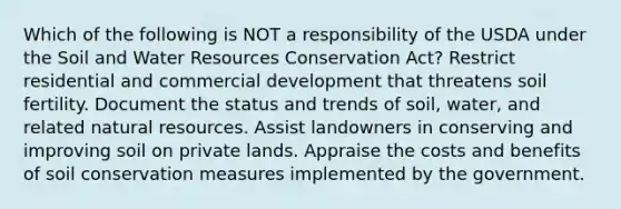 Which of the following is NOT a responsibility of the USDA under the Soil and Water Resources Conservation Act? Restrict residential and commercial development that threatens soil fertility. Document the status and trends of soil, water, and related natural resources. Assist landowners in conserving and improving soil on private lands. Appraise the costs and benefits of soil conservation measures implemented by the government.