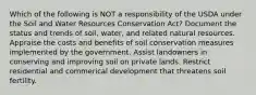 Which of the following is NOT a responsibility of the USDA under the Soil and Water Resources Conservation Act? Document the status and trends of soil, water, and related natural resources. Appraise the costs and benefits of soil conservation measures implemented by the government. Assist landowners in conserving and improving soil on private lands. Restrict residential and commerical development that threatens soil fertility.