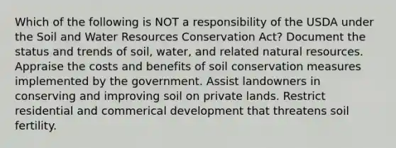 Which of the following is NOT a responsibility of the USDA under the Soil and Water Resources Conservation Act? Document the status and trends of soil, water, and related natural resources. Appraise the costs and benefits of soil conservation measures implemented by the government. Assist landowners in conserving and improving soil on private lands. Restrict residential and commerical development that threatens soil fertility.