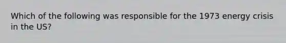 Which of the following was responsible for the 1973 energy crisis in the US?