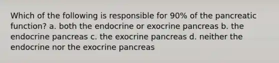 Which of the following is responsible for 90% of the pancreatic function? a. both the endocrine or exocrine pancreas b. the endocrine pancreas c. the exocrine pancreas d. neither the endocrine nor the exocrine pancreas