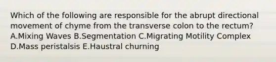 Which of the following are responsible for the abrupt directional movement of chyme from the transverse colon to the rectum? A.Mixing Waves B.Segmentation C.Migrating Motility Complex D.Mass peristalsis E.Haustral churning