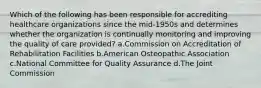 Which of the following has been responsible for accrediting healthcare organizations since the mid-1950s and determines whether the organization is continually monitoring and improving the quality of care provided? a.Commission on Accreditation of Rehabilitation Facilities b.American Osteopathic Association c.National Committee for Quality Assurance d.The Joint Commission