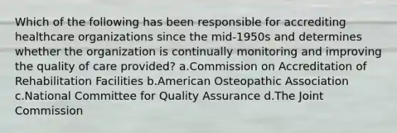 Which of the following has been responsible for accrediting healthcare organizations since the mid-1950s and determines whether the organization is continually monitoring and improving the quality of care provided? a.Commission on Accreditation of Rehabilitation Facilities b.American Osteopathic Association c.National Committee for Quality Assurance d.The Joint Commission