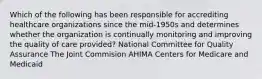 Which of the following has been responsible for accrediting healthcare organizations since the mid-1950s and determines whether the organization is continually monitoring and improving the quality of care provided? National Committee for Quality Assurance The Joint Commision AHIMA Centers for Medicare and Medicaid