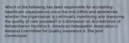 Which of the following has been responsible for accrediting healthcare organizations since the mid-1950s and determines whether the organization is continually monitoring and improving the quality of care provided? a. Commission on Accreditation of Rehabilitation Facilities b. American Osteopathic Association c. National Committee for Quality Assurance d. The Joint Commission