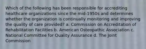 Which of the following has been responsible for accrediting healthcare organizations since the mid-1950s and determines whether the organization is continually monitoring and improving the quality of care provided? a. Commission on Accreditation of Rehabilitation Facilities b. American Osteopathic Association c. National Committee for Quality Assurance d. The Joint Commission