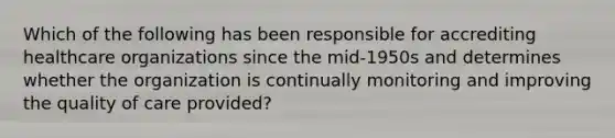 Which of the following has been responsible for accrediting healthcare organizations since the mid-1950s and determines whether the organization is continually monitoring and improving the quality of care provided?