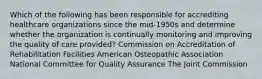 Which of the following has been responsible for accrediting healthcare organizations since the mid-1950s and determine whether the organization is continually monitoring and improving the quality of care provided? Commission on Accreditation of Rehabilitation Facilities American Osteopathic Association National Committee for Quality Assurance The Joint Commission