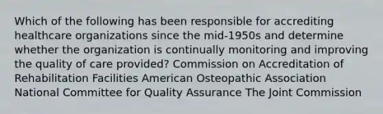 Which of the following has been responsible for accrediting healthcare organizations since the mid-1950s and determine whether the organization is continually monitoring and improving the quality of care provided? Commission on Accreditation of Rehabilitation Facilities American Osteopathic Association National Committee for Quality Assurance The Joint Commission