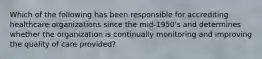 Which of the following has been responsible for accrediting healthcare organizations since the mid-1950's and determines whether the organization is continually monitoring and improving the quality of care provided?