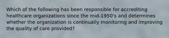 Which of the following has been responsible for accrediting healthcare organizations since the mid-1950's and determines whether the organization is continually monitoring and improving the quality of care provided?