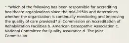 " "Which of the following has been responsible for accrediting healthcare organizations since the mid-1950s and determines whether the organization is continually monitoring and improving the quality of care provided? a. Commission on Accreditation of Rehabilitation Facilities b. American Osteopathic Association c. National Committee for Quality Assurance d. The Joint Commission