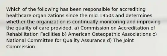 Which of the following has been responsible for accrediting healthcare organizations since the mid-1950s and determines whether the organization is continually monitoring and improving the quality of care provided. a) Commission on Accreditation of Rehabilitation Facilities b) American Osteopathic Associations c) National Committee for Quality Assurance d) The Joint Commission