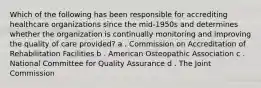 Which of the following has been responsible for accrediting healthcare organizations since the mid-1950s and determines whether the organization is continually monitoring and improving the quality of care provided? a . Commission on Accreditation of Rehabilitation Facilities b . American Osteopathic Association c . National Committee for Quality Assurance d . The Joint Commission