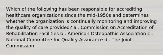 Which of the following has been responsible for accrediting healthcare organizations since the mid-1950s and determines whether the organization is continually monitoring and improving the quality of care provided? a . Commission on Accreditation of Rehabilitation Facilities b . American Osteopathic Association c . National Committee for Quality Assurance d . The Joint Commission