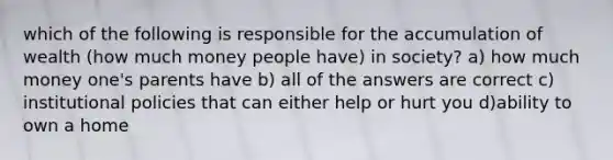 which of the following is responsible for the accumulation of wealth (how much money people have) in society? a) how much money one's parents have b) all of the answers are correct c) institutional policies that can either help or hurt you d)ability to own a home