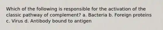 Which of the following is responsible for the activation of the classic pathway of complement? a. Bacteria b. Foreign proteins c. Virus d. Antibody bound to antigen