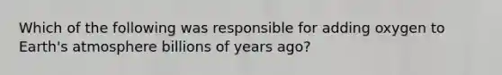 Which of the following was responsible for adding oxygen to Earth's atmosphere billions of years ago?